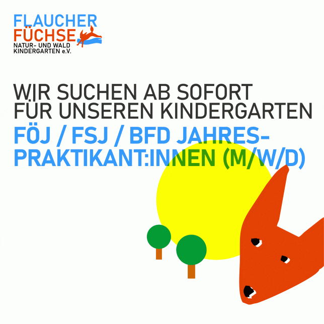 Wir suchen ab sofort FÖJ / FSJ / BFD Jahrespraktikant:innen (m/w/d) – für Kindergartenjahr 2025/2026 Für das Kindergartenjahr 25/26 suchen wir einen interessierten Menschen. Wir freuen uns wahnsinnig darauf, dich kennenzulernen! Fragen oder Bewerbungen einfach an: info@flaucherfuechse.de